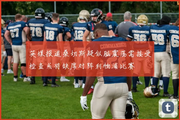 英媒报道桑切斯疑似脑震荡需接受检查或将缺席对阵利物浦比赛