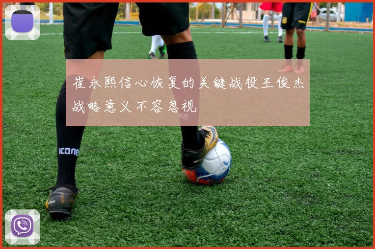 崔永熙信心恢复的关键战役王俊杰战略意义不容忽视