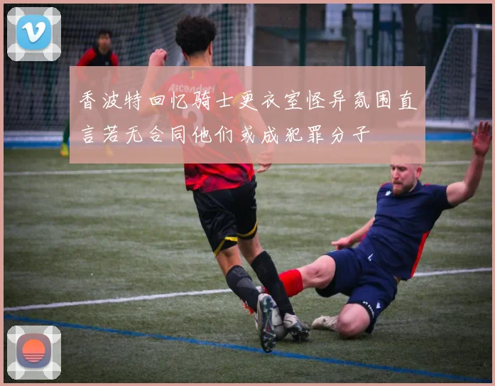 香波特回忆骑士更衣室怪异氛围直言若无合同他们或成犯罪分子