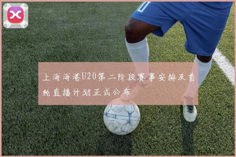 上海海港U20第二阶段赛事安排及首轮直播计划正式公布