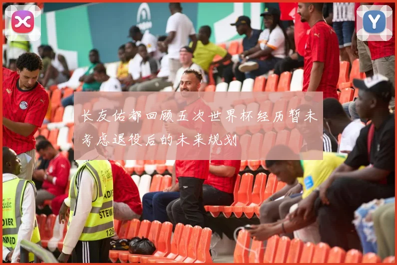 长友佑都回顾五次世界杯经历暂未考虑退役后的未来规划