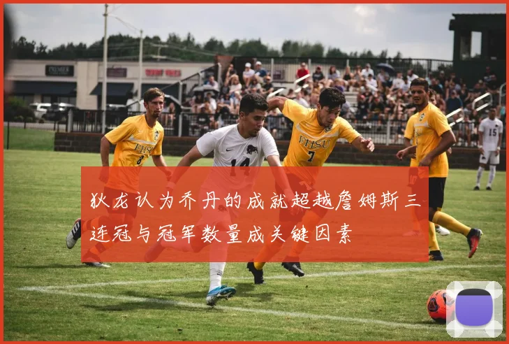 狄龙认为乔丹的成就超越詹姆斯三连冠与冠军数量成关键因素