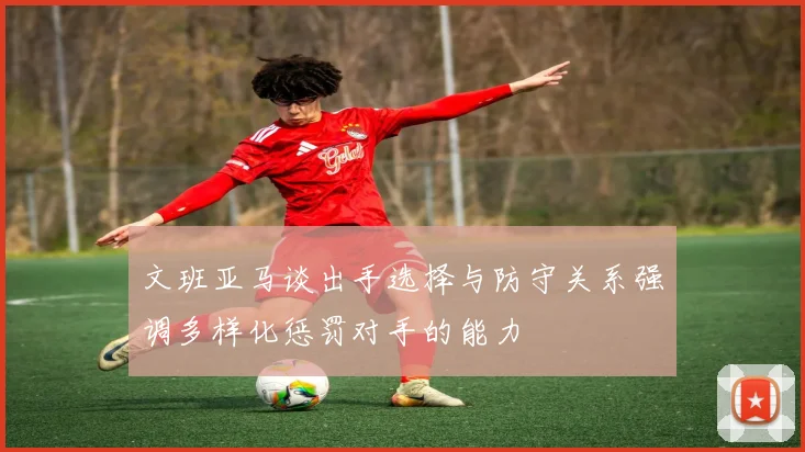 文班亚马谈出手选择与防守关系强调多样化惩罚对手的能力