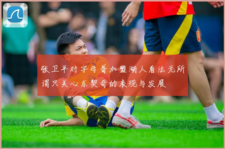 张卫平对字母哥加盟湖人看法无所谓只关心东契奇的表现与发展
