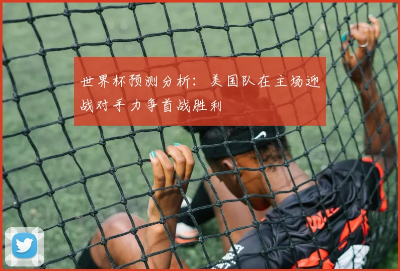 世界杯预测分析：美国队在主场迎战对手力争首战胜利