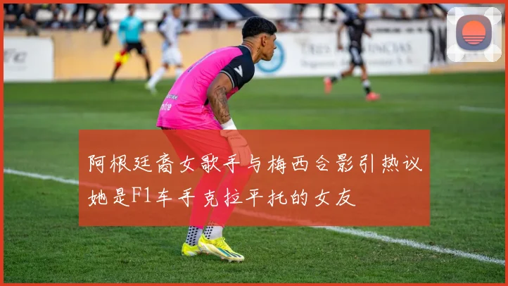 阿根廷裔女歌手与梅西合影引热议她是F1车手克拉平托的女友