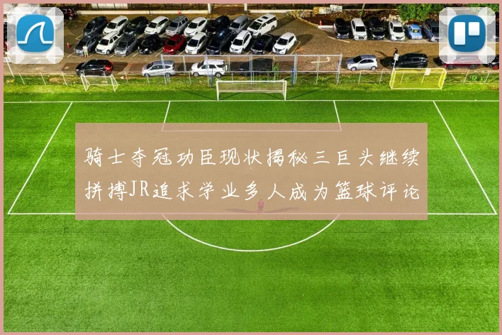 骑士夺冠功臣现状揭秘三巨头继续拼搏JR追求学业多人成为篮球评论员