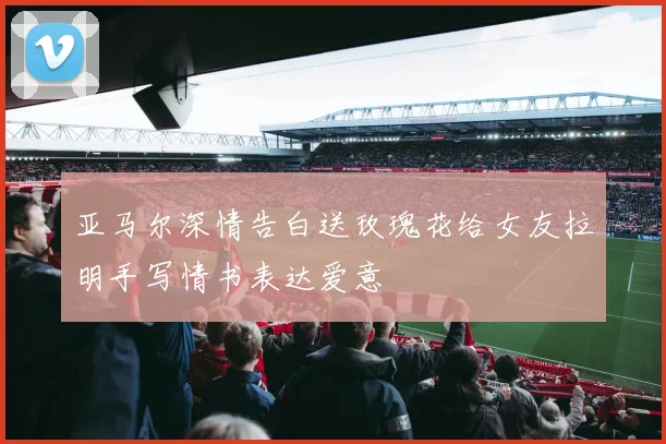 亚马尔深情告白送玫瑰花给女友拉明手写情书表达爱意