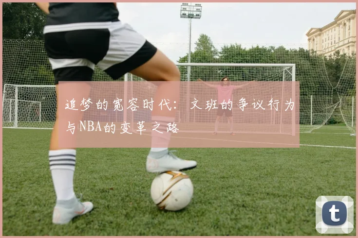 追梦的宽容时代：文班的争议行为与NBA的变革之路