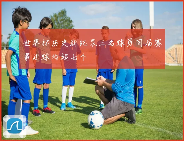世界杯历史新纪录三名球员同届赛事进球均超七个