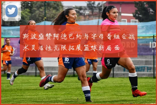 斯波盛赞阿德巴约与字母哥组合战术灵活性无限拓展篮球新局面