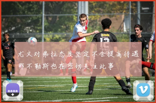 尤文对弗拉态度坚定不会提高待遇那不勒斯也在密切关注此事