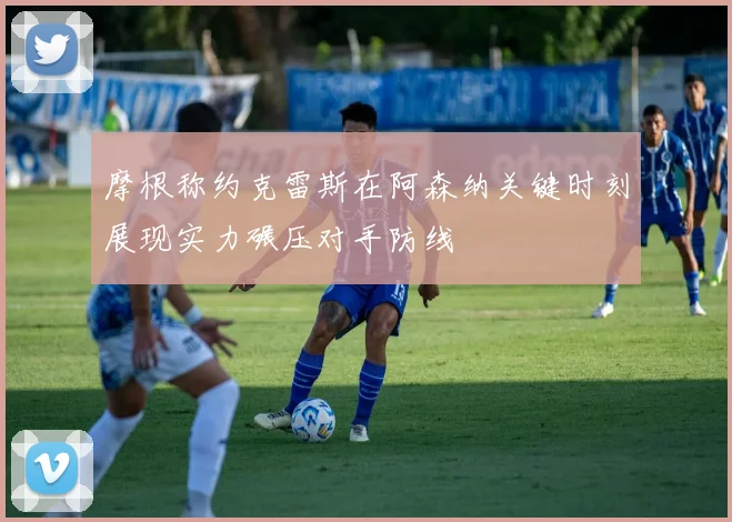 摩根称约克雷斯在阿森纳关键时刻展现实力碾压对手防线