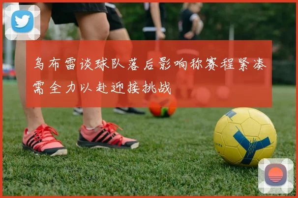 乌布雷谈球队落后影响称赛程紧凑需全力以赴迎接挑战