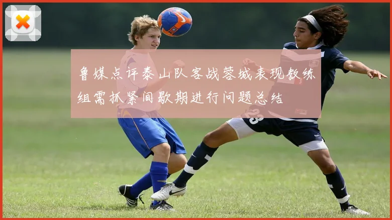 鲁媒点评泰山队客战蓉城表现教练组需抓紧间歇期进行问题总结