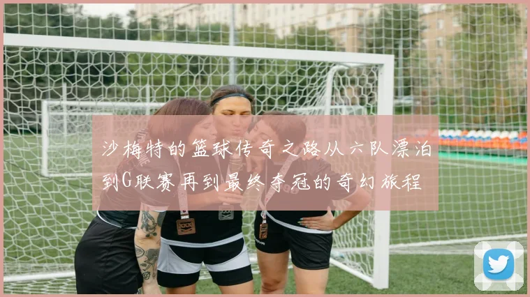 沙梅特的篮球传奇之路从六队漂泊到G联赛再到最终夺冠的奇幻旅程