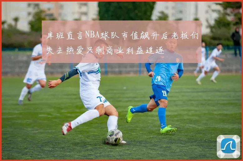 库班直言NBA球队市值飙升后老板们失去热爱只剩商业利益追逐