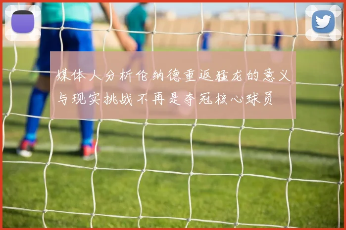 媒体人分析伦纳德重返猛龙的意义与现实挑战不再是夺冠核心球员