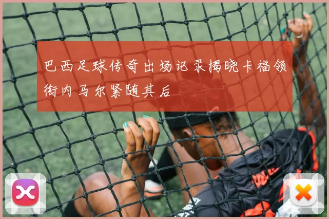巴西足球传奇出场记录揭晓卡福领衔内马尔紧随其后