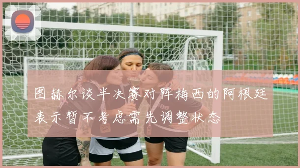 图赫尔谈半决赛对阵梅西的阿根廷表示暂不考虑需先调整状态