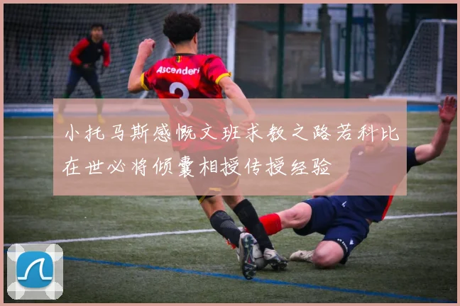 小托马斯感慨文班求教之路若科比在世必将倾囊相授传授经验